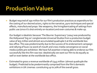  Budget required of £90 million for our film’s production practices as expenditure for:
the casting of our desired actors, rights to the narrative, pyro-techniques and special
effects, manufactured props like weaponry, the hiring/barricading of settings from
public use (since it’s shot entirely on-location) and even costumes & make-up.
Our budget is idealistic because ‘The Bourne: Supremacy’ (2004) was produced by
the Hollywood ‘big six’ conglomerate Universal Studios from a production budget
value of $75 million and almost accumulated quadruple it at the worldwide box
box office.This was predominantly due to the success of its endorsement campaign
and rallying of buzz via word-of-mouth and cross-media convergence on social
media outlets pre-exhibition.We have full assertion in being able to endorse our film
successfully like this film was too: idealistically we want our film to do equally as
well or even better at the worldwide box office.
 Estimated to gross a revenue worldwide of £345 million (almost quadruple the
budget). Predicted to be predominantly comprised from the film’s domestic
exhibitions in UK cinemas: constituting up to 70% of the overall gross.
 