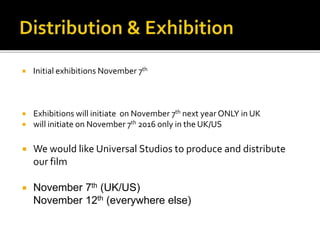  Initial exhibitions November 7th
 Exhibitions will initiate on November 7th next year ONLY in UK
 will initiate on November 7th 2016 only in the UK/US
 We would like Universal Studios to produce and distribute
our film
 November 7th (UK/US)
November 12th (everywhere else)
 