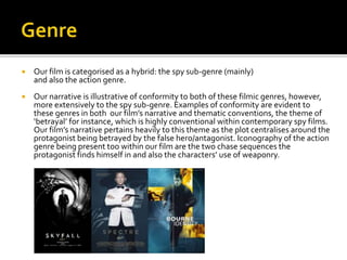  Our film is categorised as a hybrid: the spy sub-genre (mainly)
and also the action genre.
 Our narrative is illustrative of conformity to both of these filmic genres, however,
more extensively to the spy sub-genre. Examples of conformity are evident to
these genres in both our film’s narrative and thematic conventions, the theme of
‘betrayal’ for instance, which is highly conventional within contemporary spy films.
Our film’s narrative pertains heavily to this theme as the plot centralises around the
protagonist being betrayed by the false hero/antagonist. Iconography of the action
genre being present too within our film are the two chase sequences the
protagonist finds himself in and also the characters’ use of weaponry.
 