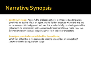  Equilibrium stage: Agent X, the protagonist/hero, is introduced and insight is
given into his double-life as an agent and his field of expertise within the mi5 and
secret services. His background and past-life are also briefly touched upon and his
gifted skills he possesses in both combat and marksmanship are made clear too,
distinguishing him easily as the protagonist from the other characters.
An enigma code is also established for the audience;
What was influential in his decision to become an agent as an occupation?
(answered in the disequilibrium stage)
 