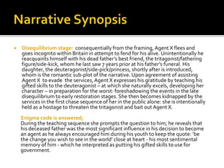  Disequilibrium stage: consequentially from the framing, Agent X flees and
goes incognito within Britain in attempt to fend for his alive. Unintentionally he
reacquaints himself with his dead father’s best friend, the tritagonist/fathering
figure/side-kick, whom he last saw 7 years prior at his father’s funeral. His
daughter, the deuteragonist/side-pick/princess, shortly after is introduced,
whom is the romantic sub-plot of the narrative. Upon agreement of assisting
Agent X to evade the services,Agent X expresses his gratitude by teaching his
gifted skills to the deuteragonist – at which she naturally excels, developing her
character – in preparation for the worst: foreshadowing the events in the late
disequilibrium to early restoration stages. She then becomes kidnapped by the
services in the first chase sequence of her in the public alone: she is intentionally
held as a hostage to threaten the tritagonist and bait out Agent X.
Enigma code is answered;
During the teaching sequence she prompts the question to him; he reveals that
his deceased father was the most significant influence in his decision to become
an agent as he always encouraged him during his youth to keep the quote: ‘be
the change you wish to see in the world’ close at heart - his most sentimental
memory of him - which he interpreted as putting his gifted skills to use for
government.
 