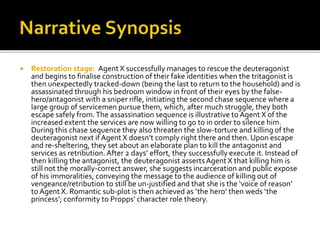  Restoration stage: Agent X successfully manages to rescue the deuteragonist
and begins to finalise construction of their fake identities when the tritagonist is
then unexpectedly tracked-down (being the last to return to the household) and is
assassinated through his bedroom window in front of their eyes by the false-
hero/antagonist with a sniper rifle, initiating the second chase sequence where a
large group of servicemen pursue them, which, after much struggle, they both
escape safely from.The assassination sequence is illustrative to Agent X of the
increased extent the services are now willing to go to in order to silence him.
During this chase sequence they also threaten the slow-torture and killing of the
deuteragonist next if Agent X doesn’t comply right there and then. Upon escape
and re-sheltering, they set about an elaborate plan to kill the antagonist and
services as retribution. After 2 days’ effort, they successfully execute it. Instead of
then killing the antagonist, the deuteragonist asserts Agent X that killing him is
still not the morally-correct answer, she suggests incarceration and public expose
of his immoralities, conveying the message to the audience of killing out of
vengeance/retribution to still be un-justified and that she is the ‘voice of reason’
to Agent X. Romantic sub-plot is then achieved as ‘the hero’ then weds ‘the
princess’; conformity to Propps’ character role theory.
 
