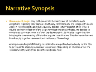  Denouement stage: they both exonerate themselves of all the falsely-made
allegations regarding their captures and finally commemorate the tritagonist’s death.
Agent X (with support again) subsequently decides to fully dispatch of his life as a
double-agent in reflection of the tragic ramifications it has inflicted. He decides to
completely turn over a new leaf with the deuteragonist by his side supporting him,
bringing the true meaning of his father’s quote to realisation.They both now live new
lives happily together. (conventional Hollywood film ending)
Ambiguous ending is left leaving possibility for a sequel and opportunity for the film
to develop into a franchise/series of instalments (depending on whether or not it’s
successful in the worldwide box office and not a flop)
 