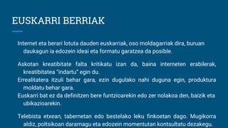 EUSKARRI BERRIAK
Internet eta berari lotuta dauden euskarriak, oso moldagarriak dira, buruan
daukagun ia edozein ideai eta formatu garatzea da posible.
Askotan kreatibitate falta kritikatu izan da, baina interneten erabilerak,
kreatibitatea “indartu” egin du.
Errealitatera itzuli behar gara, ezin dugulako nahi duguna egin, produktura
moldatu behar gara.
Euskarri bat ez da definitzen bere funtzioarekin edo zer nolakoa den, baizik eta
ubikazioarekin.
Telebista etxean, tabernetan edo bestelako leku finkoetan dago. Mugikorra
aldiz, poltsikoan daramagu eta edozein momentutan kontsultatu dezakegu.
 