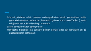 Internet publikora edatu zenean, ordenagailuetan topatu genezakeen soilik,
gero telefonoetara hedatu zen, bestelako gailuak sortu ziren(Tablet…), orain
erlojuetan ere aukitu dezakegu interneta.
Laster edozein tokitan egongo da.ç
Horregatik, baliabide eta euskarri berrien sortze jarrai bat gertatzen ari da
publizitatearen sektorean.
 