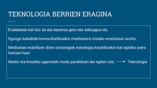 TEKNOLOGIA BERRIEN ERAGINA
Eraldaketa bat bizi da eta bezeroa gero eta adituagoa da.
Egungo baliabide komunikatiboekin medioetara iristeko erreztasun aunitz.
Medioetan erabiltzen diren estrategiek estrategia kreatiboekin bat egiteko joera
hartzen hasi.
Medio eta kreatibo agentziek modu paraleloan lan egiten utzi. Teknologia
 