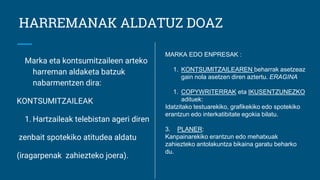 HARREMANAK ALDATUZ DOAZ
Marka eta kontsumitzaileen arteko
harreman aldaketa batzuk
nabarmentzen dira:
KONTSUMITZAILEAK
1. Hartzaileak telebistan ageri diren
zenbait spotekiko atitudea aldatu
(iragarpenak zahiezteko joera).
MARKA EDO ENPRESAK :
1. KONTSUMITZAILEAREN beharrak asetzeaz
gain nola asetzen diren aztertu. ERAGINA
1. COPYWRITERRAK eta IKUSENTZUNEZKO
adituek:
Idatzitako testuarekiko, grafikekiko edo spotekiko
erantzun edo interkatibitate egokia bilatu.
3. PLANER:
Kanpainarekiko erantzun edo mehatxuak
zahiezteko antolakuntza bikaina garatu beharko
du.
 