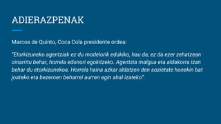 ADIERAZPENAK
Marcos de Quinto, Coca Cola presidente ordea:
“Etorkizuneko agentziak ez du modelorik edukiko, hau da, ez da ezer zehatzean
oinarritu behar, horrela edonori egokitzeko. Agentzia malgua eta aldakorra izan
behar du etorkizunekoa. Horrela haina azkar aldatzen den sozietate honekin bat
joateko eta bezeroen beharrei aurren egin ahal izateko”.
 