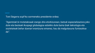 Toni Segarra scpf-ko sormeneko presidente ordea:
“Agentziak bi motatakoaak izango dira etorkizunean, batzuk espezializaziora joko
dute eta besteak ikuspegi globalagoa edukiko dute baina biak teknologia eta
sozietateak behar duenari erantzuna emanez, hau da malgutasuna funtsezkoa
da”.
 