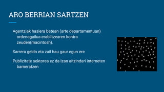 ARO BERRIAN SARTZEN
Agentziak hasiera batean (arte departamentuan)
ordenagailua erabiltzearen kontra
zeuden(macintosh).
Sarrera geldo eta zail hau gaur egun ere
Publizitate sektorea ez da izan aitzindari interneten
barneratzen
 