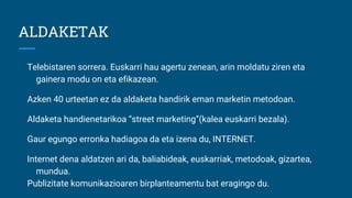 ALDAKETAK
Telebistaren sorrera. Euskarri hau agertu zenean, arin moldatu ziren eta
gainera modu on eta efikazean.
Azken 40 urteetan ez da aldaketa handirik eman marketin metodoan.
Aldaketa handienetarikoa “street marketing”(kalea euskarri bezala).
Gaur egungo erronka hadiagoa da eta izena du, INTERNET.
Internet dena aldatzen ari da, baliabideak, euskarriak, metodoak, gizartea,
mundua.
Publizitate komunikazioaren birplanteamentu bat eragingo du.
 