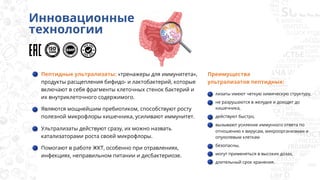 Пептидные ультрализаты: «тренажеры для иммунитета»,
продукты расщепления бифидо- и лактобактерий, которые
включают в себя фрагменты клеточных стенок бактерий и
их внутриклеточного содержимого.
Являются мощнейшим пребиотиком, способствуют росту
полезной микрофлоры кишечника, усиливают иммунитет.
Ультрализаты действуют сразу, их можно назвать
катализаторами роста своей микрофлоры.
Помогают в работе ЖКТ, особенно при отравлениях,
инфекциях, неправильном питании и дисбактериозе.
Преимущества
ультрализатов пептидных:
Инновационные
технологии
лизаты имеют четкую химическую структуру,
не разрушаются в желудке и доходят до
кишечника,
действуют быстро,
вызывают усиление иммунного ответа по
отношению к вирусам, микроорганизмам и
опухолевым клеткам
безопасны,
могут применяться в высоких дозах,
длительный срок хранения.
 