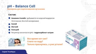 pH – Balance Cell
Минералы для ощелачивания организма
Состав:
Аквамин Солюбл (добывается из морской водоросли
Литотамния, богатой минералами)
Калий
Магний
Кальций
Регулятор кислотности (pH) - гидрокарбонат натрия
Серия TrueAqua
Все время нет сил?
Спите на ходу?
Только проснулись, а уже устали?
 