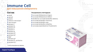 Immune Cell
Для повышения иммунитета
Состав:
калий
магний
инулин
зеленого чая экстракт
чаги экстракт
витамин С
витамин В3
витамин Е*
витамин А
витамин В6
витамин В1*
витамин В2*
йод*
витамин Д3*
витамин В7, или биотин
витамин В12*
на основе bifidobacterium longum;
на основе bifidobacterium bifidum;
метабиотик на основе lactobacillus salivarius;
на основе lactobacillus rhamnosus;
на основе lactobacillus casei;
на основе lactobacillus acidophilus;
на основе propionibacterium freudenreichii.
* липосомированные формы
Серия TrueAqua
Ультрализаты пептидные:
 