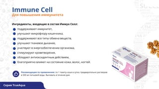 Immune Cell
Для повышения иммунитета
Рекомендации по применению: по 1 пакету-саше в сутки, предварительно растворив
в 500 мл питьевой воды. Выпивать в течение дня.
Ингредиенты, входящие в состав Иммун Селл:
поддерживают иммунитет,
улучшают микрофлору кишечника,
поддерживают все типы обмена веществ,
улучшают тканевое дыхание,
участвуют в энергообеспечении организма,
стимулируют кроветворение,
обладают антиоксидантным действием,
благоприятно влияют на состояние кожи, волос, ногтей.
Серия TrueAqua
 