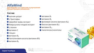 AlfaMind
Для борьбы со стрессом и улучшения
концентрации внимания
магния цитрат
L-Триптофан
зверобоя травы экстракт
боярышника плодов экстракт
L-теанин
витамин С
глицин
витамин В3
пантотеновая кислота (витамин В5)
витамин В6
витамин В1
витамин В2
фолиевая кислота (витамин В9)
биотин (витамин В7)
витамин В12
палатиноза (носитель)
Состав:
Серия TrueAqua
 