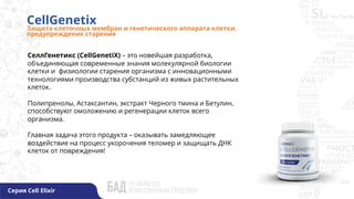CellGenetix
Защита клеточных мембран и генетического аппарата клетки,
предупреждение старения
Серия Cell Elixir
СеллГенетикс (CellGenetiX) – это новейшая разработка,
объединяющая современные знания молекулярной биологии
клетки и физиологии старения организма с инновационными
технологиями производства субстанций из живых растительных
клеток.
Полипренолы, Астаксантин, экстракт Черного тмина и Бетулин,
способствуют омоложению и регенерации клеток всего
организма.
Главная задача этого продукта – оказывать замедляющее
воздействие на процесс укорочения теломер и защищать ДНК
клеток от повреждения!
 