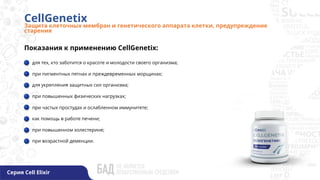 CellGenetix
Защита клеточных мембран и генетического аппарата клетки, предупреждение
старения
Серия Cell Elixir
Показания к применению CellGenetix:
для тех, кто заботится о красоте и молодости своего организма;
при пигментных пятнах и преждевременных морщинах;
для укрепления защитных сил организма;
при повышенных физических нагрузках;
при частых простудах и ослабленном иммунитете;
как помощь в работе печени;
при повышенном холестерине;
при возрастной деменции.
 