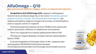 AlfaOmega – Q10
Для улучшения работы сердца, мозга и сохранения красоты
Серия Cell Elixir
АльфаОмега-Q10 (AlfaOmega-Q10) содержит необходимые
биологически-активные вещества, в том числе полиненасыщенные
жирные кислоты, коэнзим - Q10, бетулин и антиоксиданты, для
правильной работы сердечно-сосудистой системы, активной работы
мозга и защиты клеток от старения.
Полиненасыщенные жирные кислоты (ПНЖК) очень важны для
нашего организма, особенно их правильное соотношение.
Часто оно нарушается в сторону превышения Омеги-6 ЖК.
Поэтому мы создали формулу, которая помогает урегулировать
баланс ПНЖК.
В состав АльфаОмега-Q10 входит Омега-3 ЖК с правильными
пропорциями EPA/DHA/ALA (эйкозапентаеновая
кислота/докозогексаеновая кислота/альфа-линоленовая кислота).
 