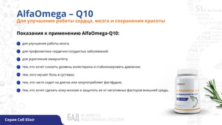 AlfaOmega – Q10
Для улучшения работы сердца, мозга и сохранения красоты
Серия Cell Elixir
Показания к применению AlfaOmega-Q10:
для улучшения работы мозга;
для профилактики сердечно-сосудистых заболеваний;
для укрепления иммунитета;
тем, кто хочет снизить уровень холестерина и стабилизировать давление;
тем, кого мучает боль в суставах;
тем, кто часто сидит на диетах или злоупотребляет фастфудом;
тем, кто хочет сделать кожу моложе и защитить ее от негативных факторов внешней среды.
 
