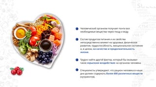 Человеческий организм получает почти все
необходимые вещества через пищу и воду.
Состав продуктов питания и их свойства
непосредственно влияют на здоровье, физическое
развитие, трудоспособность, эмоциональное состояние
и, в целом, на качество и продолжительность
жизни.
Трудно найти другой фактор, который бы оказывал
такое серьезное воздействие на организм человека.
Специалисты утверждают, что рацион человека в наши
дни должен содержать более 600 различных веществ
(нутриентов).
 