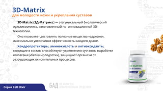 3D-Matrix
для молодости кожи и укрепления суставов
Серия Cell Elixir
3D-Matrix (3Д-Матрикс) — это уникальный биологический
мультикомплекс, изготовленный по инновационной 3D-
технологии.
Она позволяет доставлять полезные вещества «адресно»,
максимально увеличивая эффективность каждого драже.
Хондропротекторы, аминокислоты и антиоксиданты,
входящие в состав, способствуют укреплению суставов, выработке
коллагена («белка молодости»), защищают организм от
разрушающих окислительных процессов.
 
