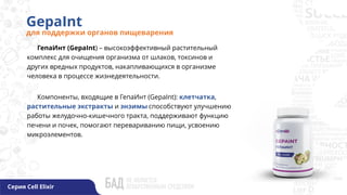 GepaInt
для поддержки органов пищеварения
Серия Cell Elixir
ГепаИнт (GepaInt) – высокоэффективный растительный
комплекс для очищения организма от шлаков, токсинов и
других вредных продуктов, накапливающихся в организме
человека в процессе жизнедеятельности.
Компоненты, входящие в ГепаИнт (GepaInt): клетчатка,
растительные экстракты и энзимы способствуют улучшению
работы желудочно-кишечного тракта, поддерживают функцию
печени и почек, помогают перевариванию пищи, усвоению
микроэлементов.
 