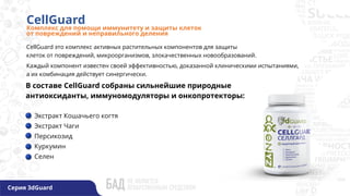 CellGuard
Комплекс для помощи иммунитету и защиты клеток
от повреждений и неправильного деления
Серия 3dGuard
Экстракт Кошачьего когтя
Экстракт Чаги
Персикозид
Куркумин
Селен
В составе CellGuard собраны сильнейшие природные
антиоксиданты, иммуномодуляторы и онкопротекторы:
CellGuard это комплекс активных растительных компонентов для защиты
клеток от повреждений, микроорганизмов, злокачественных новообразований.
Каждый компонент известен своей эффективностью, доказанной клиническими испытаниями,
а их комбинация действует синергически.
 