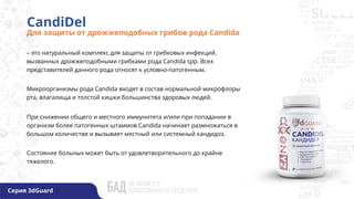 – это натуральный комплекс для защиты от грибковых инфекций,
вызванных дрожжеподобными грибками рода Candida spp. Всех
представителей данного рода относят к условно-патогенным.
Микроорганизмы рода Candida входят в состав нормальной микрофлоры
рта, влагалища и толстой кишки большинства здоровых людей.
При снижении общего и местного иммунитета и/или при попадании в
организм более патогенных штаммов Candida начинает размножаться в
большом количестве и вызывает местный или системный кандидоз.
Состояние больных может быть от удовлетворительного до крайне
тяжелого.
CandiDel
Для защиты от дрожжеподобных грибов рода Candida
Серия 3dGuard
 