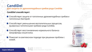 CandiDel
Для защиты от дрожжеподобных грибов рода Candida
CandiDel способствует:
Способствует защите от патогенных дрожжеподобных грибов и
патогенных бактерий.
Способствует уменьшению воспалительных процессов,
вызванных патогенными грибами рода Candida.
Способствует восстановлению нормального баланса
микрофлоры кишечника.
Помогает в комплексном подходе при решении проблем с
кожей.
Серия 3dGuard
 