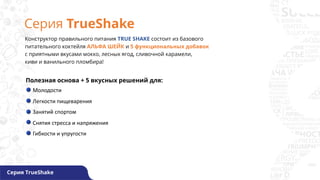 Серия TrueShake
Серия TrueShake
Конструктор правильного питания TRUE SHAKE состоит из базового
питательного коктейля АЛЬФА ШЕЙК и 5 функциональных добавок
с приятными вкусами мокко, лесных ягод, сливочной карамели,
киви и ванильного пломбира!
Полезная основа + 5 вкусных решений для:
Молодости
Легкости пищеварения
Занятий спортом
Снятия стресса и напряжения
Гибкости и упругости
 