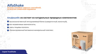 AlfaShake
Основа линейки «умных» коктейлей,
со вкусом сливочной карамели
Серия TrueShake
высококачественный легкоусвояемый белок (сывороточный, молочный),
все незаменимые аминокислоты,
смесь пищевых волокон,
сбалансированный витаминно-минеральный комплекс.
Альфашейк из состоит из натуральных природных компонентов:
 