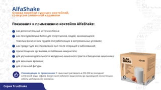 AlfaShake
Основа линейки «умных» коктейлей,
со вкусом сливочной карамели
Серия TrueShake
Показания к применению коктейля AlfaShake:
как дополнительный источник белка;
как легкоусвояемый белок для спортсменов, людей, занимающихся
тяжелым физическим трудом или работающих в экстремальных условиях;
как продукт для восстановления сил после операций и заболеваний;
при истощении организма, ослаблении иммунитета;
для улучшения деятельности желудочно-кишечного тракта и биоценоза кишечника;
для экономии времени;
для отличной фигуры.
Рекомендации по применению: 1 саше-пакет растворить в 250-300 мл холодной
кипяченой воды, кефира, йогурта или любимого вида молока до однородной консистенции,
взбить шейкером или миксером.
 