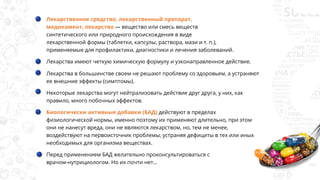 Лекарственное средство, лекарственный препарат,
медикамент, лекарство — вещество или смесь веществ
синтетического или природного происхождения в виде
лекарственной формы (таблетки, капсулы, раствора, мази и т. п.),
применяемые для профилактики, диагностики и лечения заболеваний.
Лекарства имеют четкую химическую формулу и узконаправленное действие.
Лекарства в большинстве своем не решают проблему со здоровьем, а устраняют
ее внешние эффекты (симптомы).
Некоторые лекарства могут нейтрализовать действие друг друга, у них, как
правило, много побочных эффектов.
Биологически активные добавки (БАД) действуют в пределах
физиологической нормы, именно поэтому их применяют длительно, при этом
они не нанесут вреда, они не являются лекарством, но, тем не менее,
воздействуют на первоисточник проблемы, устраняя дефициты в тех или иных
необходимых для организма веществах.
Перед применением БАД желательно проконсультироваться с
врачом-нутрициологом. Но их почти нет…
 