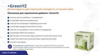 +GreenYZ
Антиоксиданты для сохранения молодости, со вкусом киви
Серия TrueShake
Показания для применения добавки +GreenYZ:
помогает решить проблемы с пищеварением;
способствует повышению иммунитета;
помогает восстанавливать микрофлору кишечника;
способствует выводу из организма токсинов;
помогает контролировать аппетит (избегать переедания);
активизирует обменные процессы;
обеспечивает постепенную подачу энергии в течении нескольких часов;
создаёт благоприятные условия для общего здоровья организма;
экономит наше время.
Рекомендации по применению: 1 саше-пакет растворить в 150-200 мл холодной
кипяченой воды, кефира, йогурта или любимого вида молока до однородной консистенции,
взбить шейкером или миксером.
 