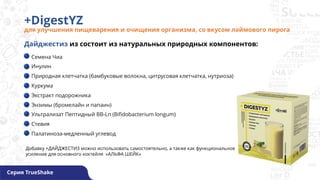 +DigestYZ
для улучшения пищеварения и очищения организма, со вкусом лаймового пирога
Серия TrueShake
Семена Чиа
Инулин
Природная клетчатка (бамбуковые волокна, цитрусовая клетчатка, нутриоза)
Куркума
Экстракт подорожника
Энзимы (бромелайн и папаин)
Ультрализат Пептидный BB-Ln (Bifidobacterium longum)
Стевия
Палатиноза-медленный углевод
Дайджестиз из состоит из натуральных природных компонентов:
Добавку +ДАЙДЖЕСТИЗ можно использовать самостоятельно, а также как функциональное
усиление для основного коктейля «АЛЬФА ШЕЙК»
 