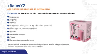 +RelaxYZ
для снятия напряжения, со вкусом ягод
Серия TrueShake
Боярышник
Зверобой
Мелисса
Ультрализат пептидный LB-Pl (Lactobacillus plantarum)
Ягоды (арония, черная смородина)
Магний
Витамины группы В
Стевия
Платиноза-медленный углевод
Релаксиз из состоит из натуральных природных компонентов:
Добавку +РЕЛАКСИЗ можно использовать самостоятельно, а также как функциональное
усиление для основного коктейля «АЛЬФА ШЕЙК»
 