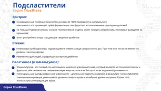 Подсластители
Серия TrueShake
Серия TrueShake
Эритрол:
инновационный полезный заменитель сахара, из 100% природного и натурального
компонента: его производят путём ферментации сока фруктов с использованием природных дрожжей;
не повышает уровня глюкозы (низкий гликемический индекс), имеет низкую калорийность, полностью выводится из
организма;
могут употреблять люди, страдающие сахарным диабетом.
Стевия:
Палатиноза (изомальтулоза):
Изомальтулоза – это первый, по-настоящему, медленно усвояемый сахар, который является источником глюкозы и
фруктозы, обеспечивая тем самым максимум энергии, хотя и не быстро – из-за медленной усвояемости.
Потенциальные выгоды медленной усвояемости – длительная подпитка энергией, в результате чего ослабляется
гликемическая реакция, уменьшается уровень сахара в крови и колебания уровня инсулина. Кроме того,
изомальтулоза не вредна для зубов.
стевиозиды и ребаудиозиды, содержащиеся в стевии, слаще сахара в сотни раз. При этом они никак не влияют на
уровень глюкозы в крови;
незаменима для людей, страдающих сахарным диабетом.
 