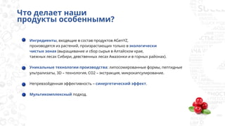 Что делает наши
продукты особенными?
Ингредиенты, входящие в состав продуктов AGenYZ,
производятся из растений, произрастающих только в экологически
чистых зонах (выращивание и сбор сырья в Алтайском крае,
таежных лесах Сибири, девственных лесах Амазонки и в горных районах).
Уникальные технологии производства: липосомированные формы, пептидные
ультрализаты, 3D – технология, CO2 – экстракция, микрокапсулирование.
Непревзойденная эффективность – синергетический эффект.
Мультикомплексный подход.
 