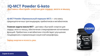 IQ-MCT Powder (Премиальный порошок МСТ) — это смесь
среднецепочечных триглицеридов, пребиотиков и метабиотиков.
Главная задача масла MCT – доставка «быстрой» энергии для
сердца, мозга и мышц, обеспечение стимулирования когнитивных
функций. Пребиотики и метабиотики способствуют улучшению
пищеварения и нормализации кишечной микрофлоры.
Заряд энергии и ясность ума.
IQ-MCT Powder G-keto
Доставка «быстрой» энергии для сердца, мозга и мышц
Серия G-кето
 