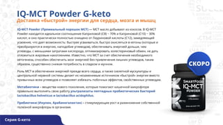IQ-MCT Powder (Премиальный порошок МСТ) — MCT масло добывают из кокосов. В IQ-МСТ
Powder находится идеальное соотношение Каприловой (С8) ~ 70% и Каприновой (С10) ~ 30%
кислот, и оно практически полностью очищено от Лауриновой кислоты (С12), замедляющей
усвоение, что дает возможность: быстрее усваиваться, быстро окисляться в кетоны (которые и
преобразуются в энергию, наподобие углеводов), обеспечивать энергией дольше, чем
углеводы, с меньшими затратами кислорода, оптимизировать холестериновый обмен, не дать
отложиться жировым накоплениям. Известно, что MCT за счет обеспечения необходимого
кетогенеза, способен обеспечить мозг энергией без привлечения лишних углеводов, таким
образом, существенно снижая потребность в сладком и мучном.
Роль MCT в обеспечении энергией прежде всего сердца, а также скелетной мускулатуры и
центральной нервной системы делает их незаменимым источником «быстрой» энергии вместо
привычных всем углеводов и позволяет избежать побочных эффектов, свойственных углеводам.
Метабиотики – вещества нового поколения, которые помогают кишечной микрофлоре
правильно выполнять свою работу ультрализаты пептидных пробиотических бактерий
lactobacillus helveticus и lactobacillus acidophilus.
Пребиотики (Инулин, Арабиногалактан) – стимулирующие рост и размножение собственной
полезной микрофлоры в организме.
IQ-MCT Powder G-keto
Доставка «быстрой» энергии для сердца, мозга и мышц
Серия G-кето
 
