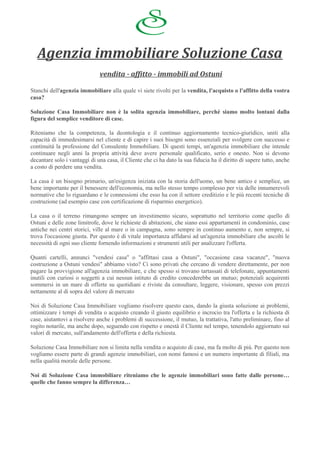 Agenzia immobiliare Soluzione Casa
                              vendita - affitto - immobili ad Ostuni

Stanchi dell'agenzia immobiliare alla quale vi siete rivolti per la vendita, l'acquisto o l'affitto della vostra
casa?

Soluzione Casa Immobiliare non è la solita agenzia immobiliare, perché siamo molto lontani dalla
figura del semplice venditore di case.

Riteniamo che la competenza, la deontologia e il continuo aggiornamento tecnico-giuridico, uniti alla
capacità di immedesimarsi nel cliente e di capire i suoi bisogni sono essenziali per svolgere con successo e
continuità la professione del Consulente Immobiliare. Di questi tempi, un'agenzia immobiliare che intende
continuare negli anni la propria attività deve avere personale qualificato, serio e onesto. Non si devono
decantare solo i vantaggi di una casa, il Cliente che ci ha dato la sua fiducia ha il diritto di sapere tutto, anche
a costo di perdere una vendita.

La casa è un bisogno primario, un'esigenza iniziata con la storia dell'uomo, un bene antico e semplice, un
bene importante per il benessere dell'economia, ma nello stesso tempo complesso per via delle innumerevoli
normative che lo riguardano e le connessioni che esso ha con il settore creditizio e le più recenti tecniche di
costruzione (ad esempio case con certificazione di risparmio energetico).

La casa o il terreno rimangono sempre un investimento sicuro, soprattutto nel territorio come quello di
Ostuni e delle zone limitrofe, dove le richieste di abitazioni, che siano essi appartamenti in condominio, case
antiche nei centri storici, ville al mare o in campagna, sono sempre in continuo aumento e, non sempre, si
trova l'occasione giusta. Per questo è di vitale importanza affidarsi ad un'agenzia immobiliare che ascolti le
necessità di ogni suo cliente fornendo informazioni e strumenti utili per analizzare l'offerta.

Quanti cartelli, annunci "vendesi casa" o "affittasi casa a Ostuni", "occasione casa vacanze", "nuova
costruzione a Ostuni vendesi" abbiamo visto? Ci sono privati che cercano di vendere direttamente, per non
pagare la provvigione all'agenzia immobiliare, e che spesso si trovano tartassati di telefonate, appuntamenti
inutili con curiosi o soggetti a cui nessun istituto di credito concederebbe un mutuo; potenziali acquirenti
sommersi in un mare di offerte su quotidiani e riviste da consultare, leggere, visionare, spesso con prezzi
nettamente al di sopra del valore di mercato

Noi di Soluzione Casa Immobiliare vogliamo risolvere questo caos, dando la giusta soluzione ai problemi,
ottimizzare i tempi di vendita o acquisto creando il giusto equilibrio e incrocio tra l'offerta e la richiesta di
case, aiutantovi a risolvere anche i problemi di successione, il mutuo, la trattativa, l'atto preliminare, fino al
rogito notarile, ma anche dopo, seguendo con rispetto e onestà il Cliente nel tempo, tenendolo aggiornato sui
valori di mercato, sull'andamento dell'offerta e della richiesta.

Soluzione Casa Immobiliare non si limita nella vendita o acquisto di case, ma fa molto di più. Per questo non
vogliamo essere parte di grandi agenzie immobiliari, con nomi famosi e un numero importante di filiali, ma
nella qualità morale delle persone.

Noi di Soluzione Casa immobiliare riteniamo che le agenzie immobiliari sono fatte dalle persone…
quelle che fanno sempre la differenza…
 