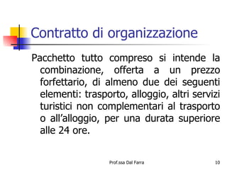 Contratto di organizzazione Pacchetto tutto compreso si intende la combinazione, offerta a un prezzo forfettario, di almeno due dei seguenti elementi: trasporto, alloggio, altri servizi turistici non complementari al trasporto o all’alloggio, per una durata superiore alle 24 ore. 