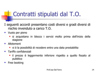 Contratti stipulati dal T.O. I seguenti accordi presentano costi diversi e gradi diversi di rischio invenduto a carico T.O. Vuoto per pieno si acquistano in blocco i servizi molto prima dell’inizio della stagione Allotement vi è la possibilità di recedere entro una data prestabilita Tariffe confidenziali il prezzo è leggermente inferiore rispetto a quello fissato al pubblico Free booking 
