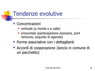 Tendenze evolutive Concentrazioni verticale (a monte e a valle) orizzontale (partecipazione azionaria, joint ventures, acquisto di agenzie) Forme associative con i dettaglianti Accordi di cooperazione   (lancio in comune di un pacchetto) 