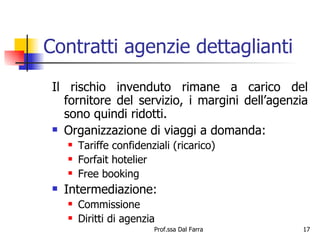 Contratti agenzie dettaglianti Il rischio invenduto rimane a carico del fornitore del servizio, i margini dell’agenzia sono quindi ridotti. Organizzazione di viaggi a domanda: Tariffe confidenziali (ricarico) Forfait hotelier Free booking Intermediazione: Commissione Diritti di agenzia 