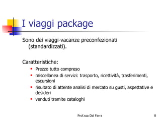 I viaggi package Sono dei viaggi-vacanze preconfezionati (standardizzati). Caratteristiche:  Prezzo tutto compreso miscellanea di servizi: trasporto, ricettività, trasferimenti, escursioni risultato di attente analisi di mercato su gusti, aspettative e desideri venduti tramite cataloghi 
