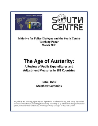 Initiative for Policy Dialogue and the South Centre
Working Paper
March 2013
The Age of Austerity:
A Review of Public Expenditures and
Adjustment Measures in 181 Countries
Isabel Ortiz
Matthew Cummins
No part of this working paper may be reproduced or utilized in any form or by any means,
electronic or mechanical, including photocopying, recording, or by information storage or retrieval
system, without permission from the Initiative for Policy Dialogue or the South Centre.
 
