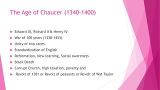 The Age of Chaucer (1340-1400)
 Edward III, Richard II & Henry IV
 War of 100 years (1338-1453)
 Unity of two races
 Standardization of English
 Reformation, New learning, Social awareness
 Black Death
 Corrupt Church, high taxation, poverty and
 Revolt of 1381 or Revolt of peasants or Revolt of Wat Taylor
 