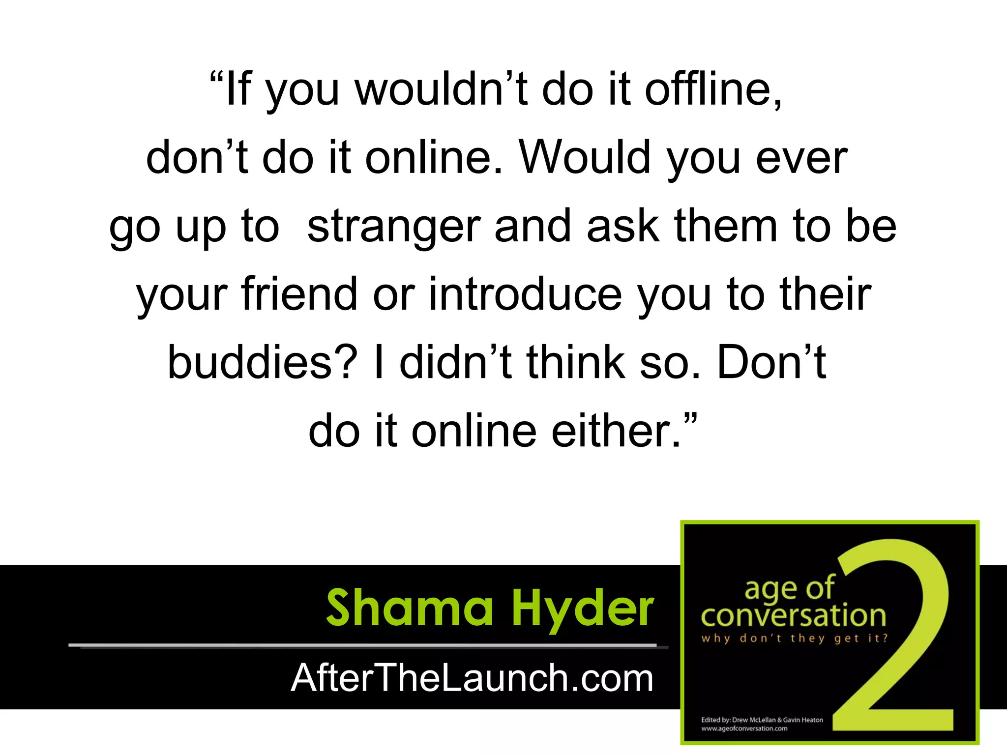 “ If you wouldn’t do it offline,  don’t do it online. Would you ever  go up to  stranger and ask them to be your friend or introduce you to their buddies? I didn’t think so. Don’t  do it online either.” Shama Hyder AfterTheLaunch.com 